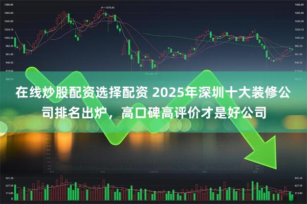 在线炒股配资选择配资 2025年深圳十大装修公司排名出炉，高口碑高评价才是好公司