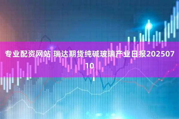 专业配资网站 瑞达期货纯碱玻璃产业日报20250710