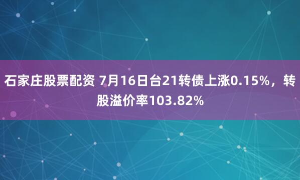 石家庄股票配资 7月16日台21转债上涨0.15%，转股溢价率103.82%