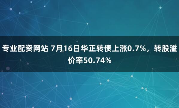 专业配资网站 7月16日华正转债上涨0.7%，转股溢价率50.74%