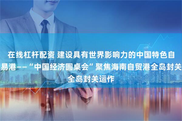 在线杠杆配资 建设具有世界影响力的中国特色自由贸易港——“中国经济圆桌会”聚焦海南自贸港全岛封关运作