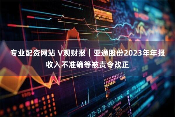专业配资网站 V观财报｜亚通股份2023年年报收入不准确等被责令改正