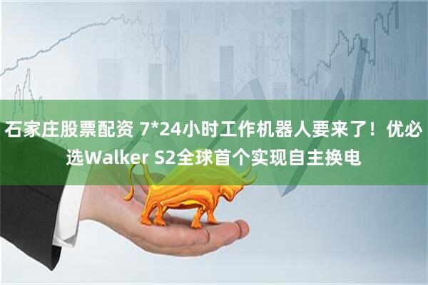 石家庄股票配资 7*24小时工作机器人要来了！优必选Walker S2全球首个实现自主换电