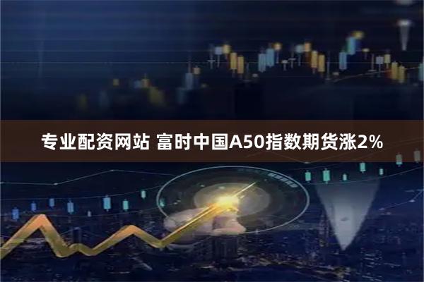 专业配资网站 富时中国A50指数期货涨2%