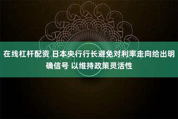 在线杠杆配资 日本央行行长避免对利率走向给出明确信号 以维持政策灵活性