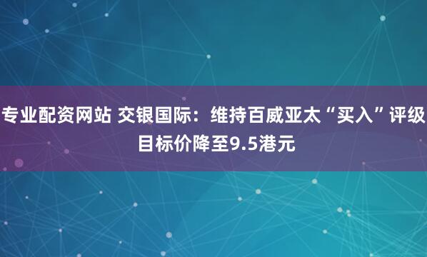 专业配资网站 交银国际：维持百威亚太“买入”评级 目标价降至9.5港元
