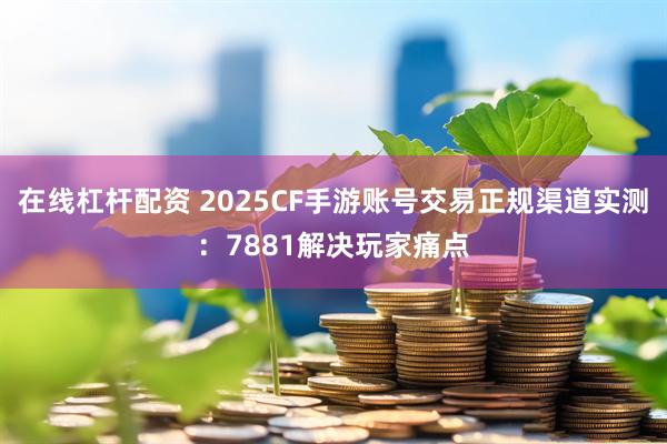 在线杠杆配资 2025CF手游账号交易正规渠道实测：7881解决玩家痛点
