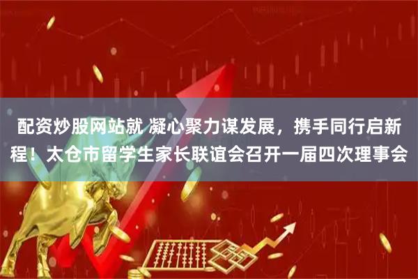 配资炒股网站就 凝心聚力谋发展，携手同行启新程！太仓市留学生家长联谊会召开一届四次理事会